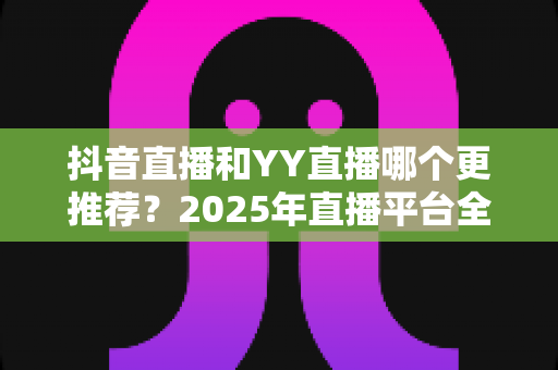抖音直播和YY直播哪个更推荐？2025年直播平台全面对比与选择指南