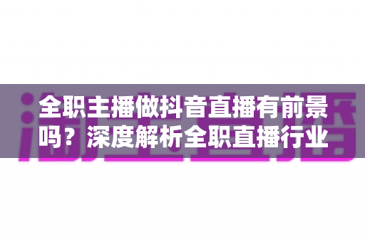 全职主播做抖音直播有前景吗?深度解析全职直播行业的机遇、收入与入行指南 全职主播做抖音直播有前景吗?深度解析全职直播行业的机遇、收入与入行指南