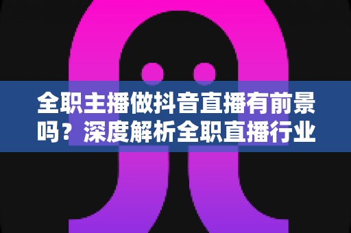 全职主播做抖音直播有前景吗?深度解析全职直播行业的机遇、收入与入行指南 全职主播做抖音直播有前景吗?深度解析全职直播行业的机遇、收入与入行指南