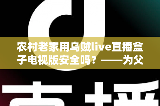 农村老家用乌贼live直播盒子电视版安全吗？——为父母把好电视安全关的完整指南