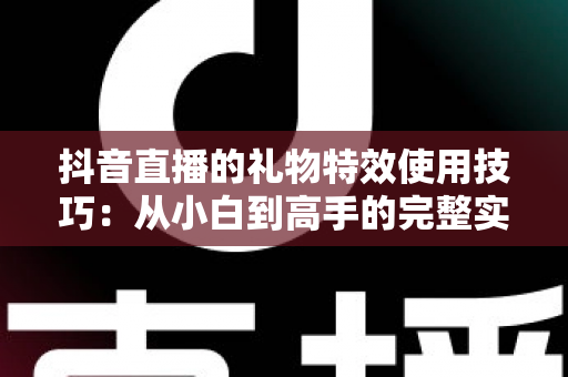 抖音直播的礼物特效使用技巧：从小白到高手的完整实战指南，让你的直播间人气与互动双倍提升