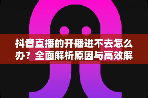 抖音直播的开播进不去怎么办?全面解析原因与高效解决方案,助你快速恢复直播 抖音直播的开播进不去怎么办?全面解析原因与高效解决方案,助你快速恢复直播
