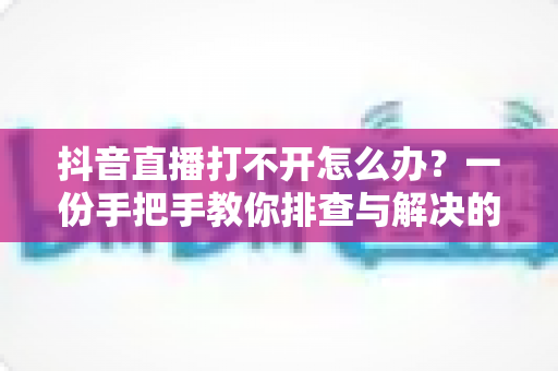 抖音直播打不开怎么办？一份手把手教你排查与解决的完整攻略