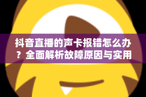 抖音直播的声卡报错怎么办?全面解析故障原因与实用解决方案 抖音直播的声卡报错怎么办?全面解析故障原因与实用解决方案