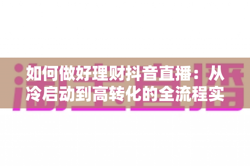 如何做好理财抖音直播:从冷启动到高转化的全流程实战指南 如何做好理财抖音直播:从冷启动到高转化的全流程实战指南