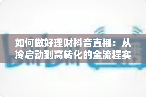 如何做好理财抖音直播:从冷启动到高转化的全流程实战指南 如何做好理财抖音直播:从冷启动到高转化的全流程实战指南