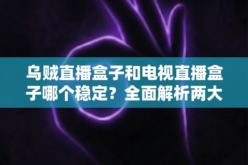 乌贼直播盒子和电视直播盒子哪个稳定？全面解析两大直播盒子稳定性差异与选购攻略