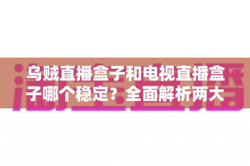 乌贼直播盒子和电视直播盒子哪个稳定？全面解析两大直播盒子稳定性差异与选购攻略