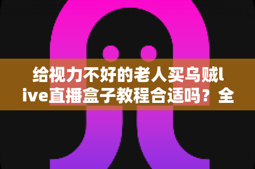 给视力不好的老人买乌贼live直播盒子教程合适吗？全面解析选购要点与使用体验