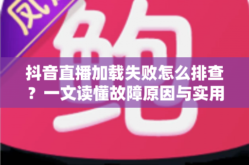 抖音直播加载失败怎么排查?一文读懂故障原因与实用解决方案大全 抖音直播加载失败怎么排查?一文读懂故障原因与实用解决方案大全