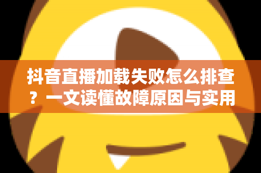 抖音直播加载失败怎么排查?一文读懂故障原因与实用解决方案大全 抖音直播加载失败怎么排查?一文读懂故障原因与实用解决方案大全
