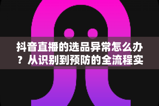 抖音直播的选品异常怎么办?从识别到预防的全流程实战指南 抖音直播的选品异常怎么办?从识别到预防的全流程实战指南