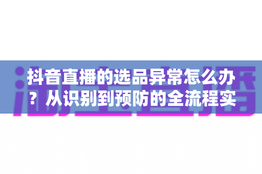 抖音直播的选品异常怎么办?从识别到预防的全流程实战指南 抖音直播的选品异常怎么办?从识别到预防的全流程实战指南