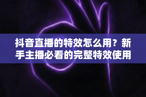 抖音直播的特效怎么用?新手主播必看的完整特效使用指南与实用技巧 抖音直播的特效怎么用?新手主播必看的完整特效使用指南与实用技巧