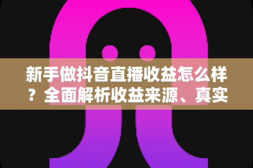 新手做抖音直播收益怎么样？全面解析收益来源、真实收入水平与快速起号技巧