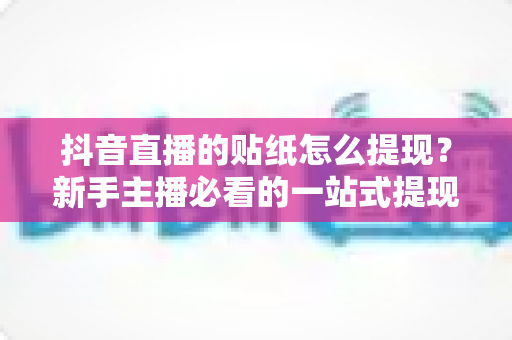 抖音直播的贴纸怎么提现？新手主播必看的一站式提现攻略与变现全指南