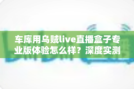 车库用乌贼live直播盒子专业版体验怎么样？深度实测告诉你值不值得入手
