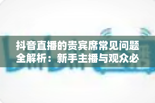 抖音直播的贵宾席常见问题全解析:新手主播与观众必看的实用指南 抖音直播的贵宾席常见问题全解析:新手主播与观众必看的实用指南