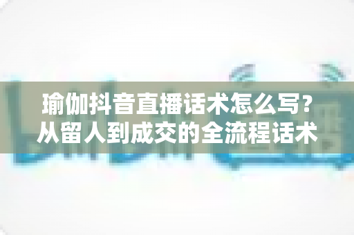 瑜伽抖音直播话术怎么写？从留人到成交的全流程话术指南与实操技巧