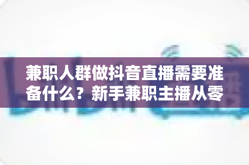 兼职人群做抖音直播需要准备什么?新手兼职主播从零开始的完整准备清单与实战指南 兼职人群做抖音直播需要准备什么?新手兼职主播从零开始的完整准备清单与实战指南