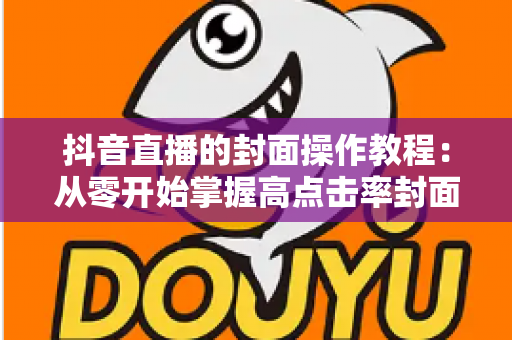 抖音直播的封面操作教程:从零开始掌握高点击率封面的设置方法与设计技巧 抖音直播的封面操作教程:从零开始掌握高点击率封面的设置方法与设计技巧