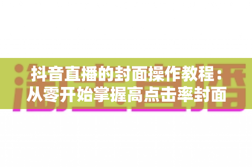 抖音直播的封面操作教程:从零开始掌握高点击率封面的设置方法与设计技巧 抖音直播的封面操作教程:从零开始掌握高点击率封面的设置方法与设计技巧