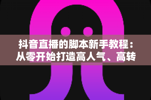 抖音直播的脚本新手教程：从零开始打造高人气、高转化的直播间