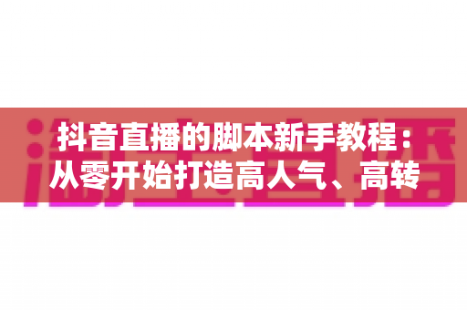抖音直播的脚本新手教程：从零开始打造高人气、高转化的直播间