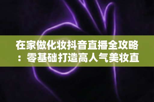 在家做化妆抖音直播全攻略：零基础打造高人气美妆直播间的实用指南