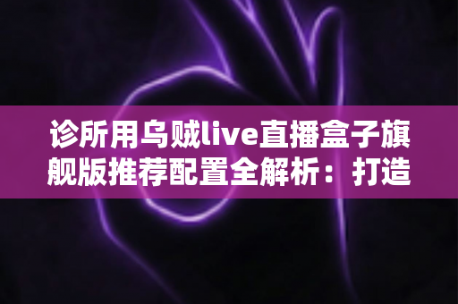 诊所用乌贼live直播盒子旗舰版推荐配置全解析:打造医疗机构高清直播的省心之选 诊所用乌贼live直播盒子旗舰版推荐配置全解析:打造医疗机构高清直播的省心之选