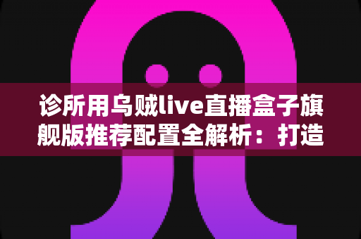 诊所用乌贼live直播盒子旗舰版推荐配置全解析：打造医疗机构高清直播的省心之选