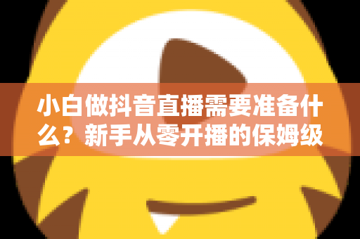 小白做抖音直播需要准备什么?新手从零开播的保姆级准备清单与避坑指南 小白做抖音直播需要准备什么?新手从零开播的保姆级准备清单与避坑指南