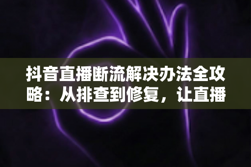 抖音直播断流解决办法全攻略:从排查到修复,让直播稳定不中断的实用指南 抖音直播断流解决办法全攻略:从排查到修复,让直播稳定不中断的实用指南