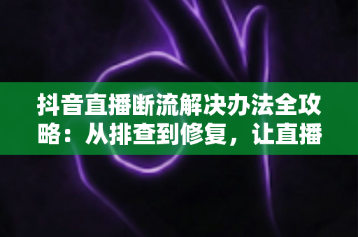抖音直播断流解决办法全攻略:从排查到修复,让直播稳定不中断的实用指南 抖音直播断流解决办法全攻略:从排查到修复,让直播稳定不中断的实用指南