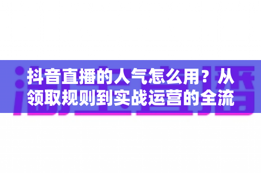 抖音直播的人气怎么用？从领取规则到实战运营的全流程涨人气指南