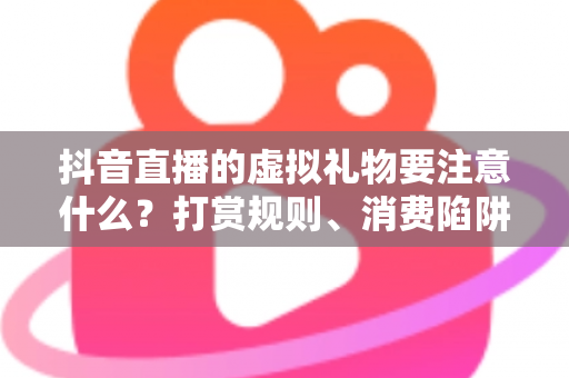 抖音直播的虚拟礼物要注意什么？打赏规则、消费陷阱与主播合规全解析