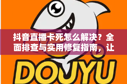 抖音直播卡死怎么解决？全面排查与实用修复指南，让直播流畅不中断