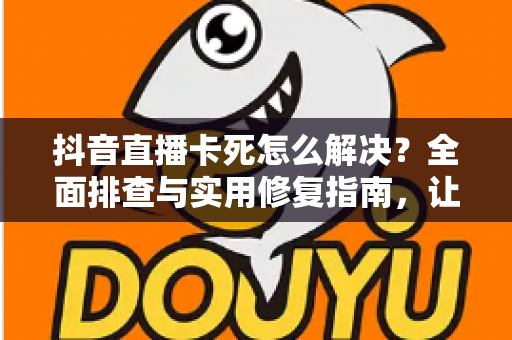 抖音直播卡死怎么解决？全面排查与实用修复指南，让直播流畅不中断