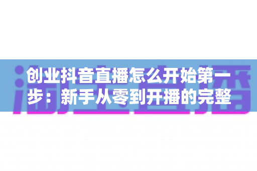 创业抖音直播怎么开始第一步:新手从零到开播的完整实战指南 创业抖音直播怎么开始第一步:新手从零到开播的完整实战指南