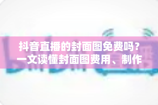 抖音直播的封面图免费吗?一文读懂封面图费用、制作与优化全攻略 抖音直播的封面图免费吗?一文读懂封面图费用、制作与优化全攻略