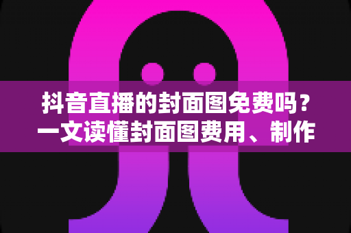 抖音直播的封面图免费吗？一文读懂封面图费用、制作与优化全攻略
