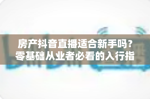 房产抖音直播适合新手吗？零基础从业者必看的入行指南与实战建议