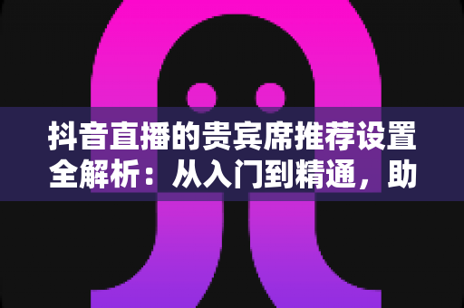 抖音直播的贵宾席推荐设置全解析:从入门到精通,助你快速提升直播间人气与互动转化 抖音直播的贵宾席推荐设置全解析:从入门到精通,助你快速提升直播间人气与互动转化