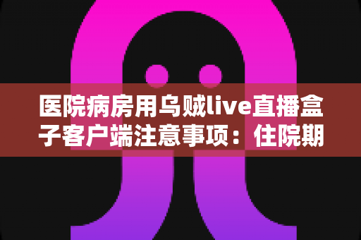 医院病房用乌贼live直播盒子客户端注意事项：住院期间安全观影与直播使用的完整实用指南