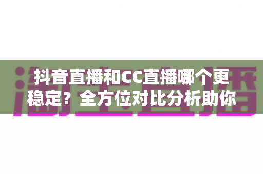 抖音直播和CC直播哪个更稳定？全方位对比分析助你选对直播平台