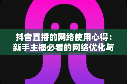 抖音直播的网络使用心得:新手主播必看的网络优化与稳定直播全攻略 抖音直播的网络使用心得:新手主播必看的网络优化与稳定直播全攻略