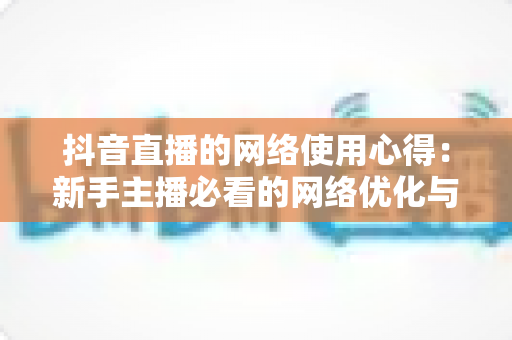 抖音直播的网络使用心得：新手主播必看的网络优化与稳定直播全攻略