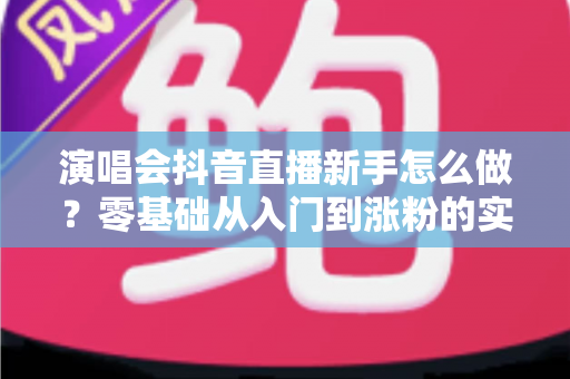 演唱会抖音直播新手怎么做?零基础从入门到涨粉的实战全攻略 演唱会抖音直播新手怎么做?零基础从入门到涨粉的实战全攻略