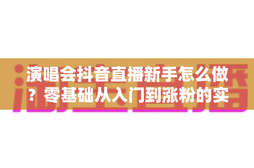 演唱会抖音直播新手怎么做?零基础从入门到涨粉的实战全攻略 演唱会抖音直播新手怎么做?零基础从入门到涨粉的实战全攻略