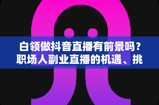 白领做抖音直播有前景吗?职场人副业直播的机遇、挑战与实操攻略全解析 白领做抖音直播有前景吗?职场人副业直播的机遇、挑战与实操攻略全解析